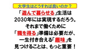 「遊んで暮らせる」生活は
2030年には実現するだろう。
それまで働くために
「職を得る」準備は必要だが、
一生付き合える「趣味」を
見つけることは、もっと重要！
大学生はどうすれば良いのか？
 