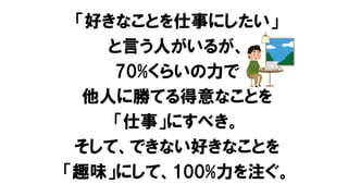「好きなことを仕事にしたい」
と言う人がいるが、
70%くらいの力で
他人に勝てる得意なことを
「仕事」にすべき。
そして、できない好きなことを
「趣味」にして、100%力を注ぐ。
 