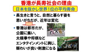 香港が長寿社会の理由
▪ 長生きと言うと、自然と暮らす姿を
思いがちだが、近年は変化
▪ 香港は都市だが、
公園に集い、
太極拳や将棋など
エンタテインメントに興じ、
賑わいが良い刺激になる
日本を抜かし世界1位の平均寿命
 