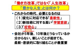 「働き方改革」ではなく「人生改革」
▪ これからの時代、必要となるのは
（１）変化に対応できる「柔軟性」
（２）新技術に対する高い「学習意欲」
（３）「好奇心」
▪ 会社が5年後、10年後どうなっているか
分からない。新しいことが起きても、
柔軟・意欲的に取り組むことが最重要
「豊かな人生」とは何か？
 