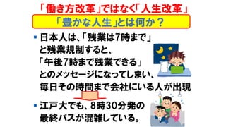 「働き方改革」ではなく「人生改革」
▪ 日本人は、「残業は7時まで」
と残業規制すると、
「午後7時まで残業できる」
とのメッセージになってしまい、
毎日その時間まで会社にいる人が出現
▪ 江戸大でも、8時30分発の
最終バスが混雑している。
「豊かな人生」とは何か？
 