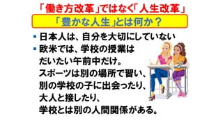 「働き方改革」ではなく「人生改革」
▪ 日本人は、自分を大切にしていない
▪ 欧米では、学校の授業は
だいたい午前中だけ。
スポーツは別の場所で習い、
別の学校の子に出会ったり、
大人と接したり、
学校とは別の人間関係がある。
「豊かな人生」とは何か？
 