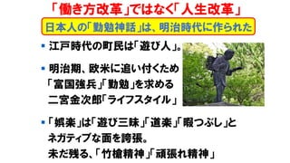 日本人の「勤勉神話」は、明治時代に作られた
▪ 江戸時代の町民は「遊び人」。
▪ 明治期、欧米に追い付くため
「富国強兵」「勤勉」を求める
二宮金次郎「ライフスタイル」
▪ 「娯楽」は「遊び三昧」「道楽」「暇つぶし」と
ネガティブな面を誇張。
未だ残る、「竹槍精神」「頑張れ精神」
「働き方改革」ではなく「人生改革」
 