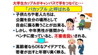 ▪ 子供たちや老人たちは、
公園を自分の場所として
自由に振る舞うことが出来る。
▪ しかし、中年男性が昼間から
ベンチに座っていると、不審者扱いされる。
▪ 高齢者ならOKなアイデアでも、
若者が出すと年寄り臭く映る。
「バカップル」と呼ばれる
大学生カップルがキャンパスで手をつなぐと・・・
 