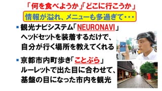 ▪ 観光ナビシステム「NEURONAVI」
ヘッドセットを装着するだけで、
自分が行く場所を教えてくれる
▪ 京都市内町歩き「ことぶら」
ルーレットで出た目に合わせて、
基盤の目になった市内を観光
情報が溢れ、メニューも多過ぎて・・・
「何を食べようか」「どこに行こうか」
 