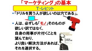 ▪ 「ドリルを買う人が欲しいのは穴である」。
▪ 人は、必ずしも「モノ」そのものが
欲しい訳ではなく、
自身の用事が片付くことを
望んでおり、
より良い解決方法があれば、
それを選択する。
「マーケティング」の基本
Ｔ・レビット
 