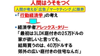 ▪ 「行動経済学」の考え
▪ 経済学者アレックス・タリー
「最初は3LDK庭付きの25万ドルの
家が欲しいと言っても、
結局買うのは、40万ドルする
郊外の広い庭付きの住宅なんだ」
人間が考える「広告」「マーケティング」に限界
人間はうそをつく
 