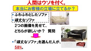 本当にお客様の立場に立てるか？
▪ ふわふわとしたソファ
▪ 頑丈なソファ
2つの画像を見せて、
どちらが欲しいか？ 質問
▪ 「頑丈なソファ」を選んだ人が、
58%。
人間はウソを付く。
 