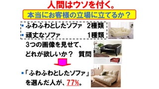 本当にお客様の立場に立てるか？
▪ ふわふわとしたソファ 2種類
▪ 頑丈なソファ 1種類
3つの画像を見せて、
どれが欲しいか？ 質問
▪ 「ふわふわとしたソファ」
を選んだ人が、77%。
人間はウソを付く。
 