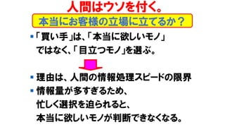 本当にお客様の立場に立てるか？
▪ 「買い手」は、「本当に欲しいモノ」
ではなく、「目立つモノ」を選ぶ。
▪ 理由は、人間の情報処理スピードの限界
▪ 情報量が多すぎるため、
忙しく選択を迫られると、
本当に欲しいモノが判断できなくなる。
人間はウソを付く。
 