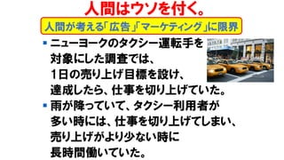 ▪ ニューヨークのタクシー運転手を
対象にした調査では、
1日の売り上げ目標を設け、
達成したら、仕事を切り上げていた。
▪ 雨が降っていて、タクシー利用者が
多い時には、仕事を切り上げてしまい、
売り上げがより少ない時に
長時間働いていた。
人間が考える「広告」「マーケティング」に限界
人間はウソを付く。
 