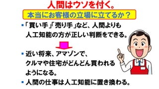 本当にお客様の立場に立てるか？
▪ 「買い手」「売り手」など、人間よりも
人工知能の方が正しい判断をできる。
▪ 近い将来、アマゾンで、
クルマや住宅がどんどん買われる
ようになる。
▪ 人間の仕事は人工知能に置き換わる。
人間はウソを付く。
 