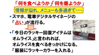 ▪ スマホ、電車デジタルサイネージの
「占い」が流行る。
▪ 「今日のラッキー回復アイテムは
オムライス」と言われれば、
オムライスを食べるきっかけになる。
「服装にラッキーカラーを入れる」
情報が溢れ、メニューも多過ぎて・・・
「何を食べようか」「何を着ようか」
 