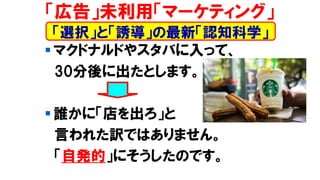 ▪ マクドナルドやスタバに入って、
30分後に出たとします。
▪ 誰かに「店を出ろ」と
言われた訳ではありません。
「自発的」にそうしたのです。
「広告」未利用「マーケティング」
「選択」と「誘導」の最新「認知科学」
 