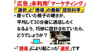 ▪ 座っていた椅子の硬さが、
平均して30分後に退店したく
なるよう、巧妙に設計されていたら、
どうでしょうか？
▪ 「誘導」により起こった「選択」です
「広告」未利用「マーケティング」
「選択」と「誘導」の最新「認知科学」
 