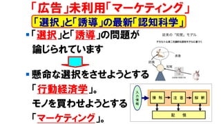▪ 「選択」と「誘導」の問題が
論じられています
▪ 懸命な選択をさせようとする
「行動経済学」。
モノを買わせようとする
「マーケティング」。
「広告」未利用「マーケティング」
「選択」と「誘導」の最新「認知科学」
 