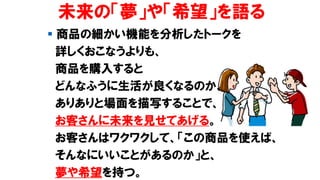 未来の「夢」や「希望」を語る
▪ 商品の細かい機能を分析したトークを
詳しくおこなうよりも、
商品を購入すると
どんなふうに生活が良くなるのか、
ありありと場面を描写することで、
お客さんに未来を見せてあげる。
お客さんはワクワクして、「この商品を使えば、
そんなにいいことがあるのか」と、
夢や希望を持つ。
 