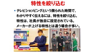 特性を絞り込む
▪ テレビショッピングという限られた時間で、
わかりやすく伝えるには、特性を絞り込む。
特性は、社長が独自に設定されている。
メーカーが上げる特性とは違う場合が多い。
 