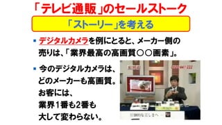 ▪ デジタルカメラを例にとると、メーカー側の
売りは、「業界最高の高画質○○画素」。
▪ 今のデジタルカメラは、
どのメーカーも高画質。
お客には、
業界1番も2番も
大して変わらない。
「テレビ通販」のセールストーク
「ストーリー」を考える
 