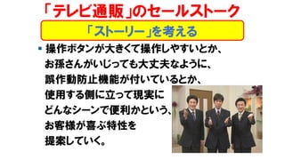 ▪ 操作ボタンが大きくて操作しやすいとか、
お孫さんがいじっても大丈夫なように、
誤作動防止機能が付いているとか、
使用する側に立って現実に
どんなシーンで便利かという、
お客様が喜ぶ特性を
提案していく。
「テレビ通販」のセールストーク
「ストーリー」を考える
 