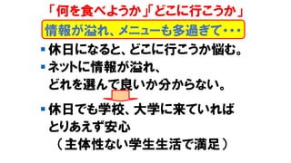▪ 休日になると、どこに行こうか悩む。
▪ ネットに情報が溢れ、
どれを選んで良いか分からない。
▪ 休日でも学校、大学に来ていれば
とりあえず安心
（主体性ない学生生活で満足）
情報が溢れ、メニューも多過ぎて・・・
「何を食べようか」「どこに行こうか」
 