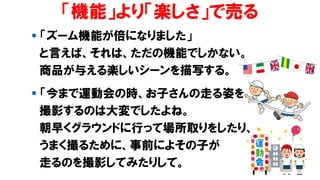 「機能」より「楽しさ」で売る
▪ 「ズーム機能が倍になりました」
と言えば、それは、ただの機能でしかない。
商品が与える楽しいシーンを描写する。
▪ 「今まで運動会の時、お子さんの走る姿を
撮影するのは大変でしたよね。
朝早くグラウンドに行って場所取りをしたり、
うまく撮るために、事前によその子が
走るのを撮影してみたりして。
 