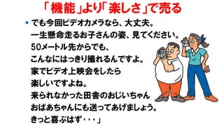 「機能」より「楽しさ」で売る
▪ でも今回ビデオカメラなら、大丈夫。
一生懸命走るお子さんの姿、見てください。
50メートル先からでも、
こんなにはっきり撮れるんですよ。
家でビデオ上映会をしたら
楽しいですよね。
来られなかった田舎のおじいちゃん
おばあちゃんにも送ってあげましょう。
きっと喜ぶはず･･･」
 