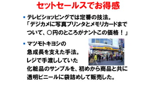 セットセールスでお得感
▪ テレビショッピングでは定番の技法。
「デジカメに写真プリンタとメモリカードまで
ついて、○円のところがナントこの価格！」
▪ マツモトキヨシの
急成長を支えた手法。
レジで手渡ししていた
化粧品のサンプルを、初めから商品と共に
透明ビニールに袋詰めして販売した。
 