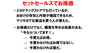 セットセールスでお得感
▪ どのドラッグストアでも行っているが、
おまけの存在と内容が確認できるため、
マツキヨで化粧品を買う人が増えた。
▪ お得感だけでなく、購買を早める効果がある。
「今ならついてます！」
→ 今買えばお得。
→ 今買わなければお得ではない。
→ 今買わなければ損だ。
 