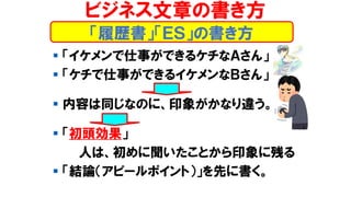 「履歴書」「ＥＳ」の書き方
ビジネス文章の書き方
▪ 「イケメンで仕事ができるケチなＡさん」
▪ 「ケチで仕事ができるイケメンなＢさん」
▪ 内容は同じなのに、印象がかなり違う。
▪ 「初頭効果」
人は、初めに聞いたことから印象に残る
▪ 「結論（アピールポイント）」を先に書く。
 