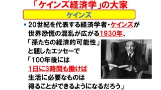 ケインズ
▪ 20世紀を代表する経済学者・ケインズが
世界恐慌の混乱が広がる1930年、
「孫たちの経済的可能性」
と題したエッセーで
「100年後には
1日に3時間も働けば
生活に必要なものは
得ることができるようになるだろう」
「ケインズ経済学」の大家
 