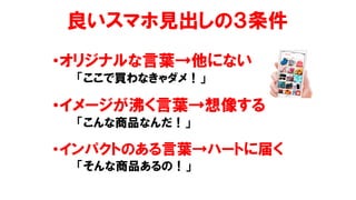 良いスマホ見出しの３条件
•オリジナルな言葉→他にない
「ここで買わなきゃダメ！」
•イメージが沸く言葉→想像する
「こんな商品なんだ！」
•インパクトのある言葉→ハートに届く
「そんな商品あるの！」
 