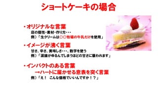 ショートケーキの場合
• オリジナルな言葉
店の個性・素材・作り方・・・
例） 「生クリームは○○牧場の牛乳だけを使用」
• イメージが沸く言葉
甘さ、辛さ、美味しさ・・・、数字を使う
例） 「涙腺がゆるんでしまうほどの甘さに襲われます」
• インパクトのある言葉
→ハートに届かせる意表を突く言葉
例） 「え！ こんな価格でいいんですか！？」
 