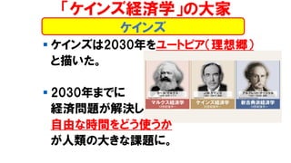 ケインズ
▪ ケインズは2030年をユートピア（理想郷）
と描いた。
▪ 2030年までに
経済問題が解決し
自由な時間をどう使うか
が人類の大きな課題に。
「ケインズ経済学」の大家
 