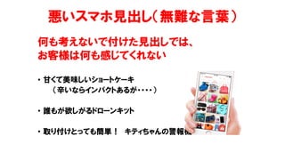 悪いスマホ見出し（無難な言葉）
何も考えないで付けた見出しでは、
お客様は何も感じてくれない
• 甘くて美味しいショートケーキ
（辛いならインパクトあるが・・・・）
• 誰もが欲しがるドローンキット
• 取り付けとっても簡単！ キティちゃんの警報機
 