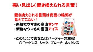 悪い見出し（置き換えられる言葉）
置き換えられる言葉は商品の輪郭が
見えてこない！
•新鮮なウマさの産直サンマ
•新鮮なウマさの産直アイス
•この○○であなたはパーティーの主役
○○＝ドレス、シャツ、ブローチ、ネックレス
 