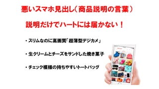 悪いスマホ見出し（商品説明の言葉）
説明だけでハートには届かない！
• スリムなのに高画質「超薄型デジカメ」
• 生クリームとチーズをサンドした焼き菓子
• チェック模様の持ちやすいトートバッグ
 