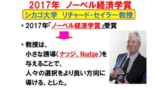 シカゴ大学 リチャード・セイラ―教授
▪ 2017年「ノーベル経済学賞」受賞
▪ 教授は、
小さな誘導（ナッジ、Nudge）を
与えることで、
人々の選択をより良い方向に
導ける、とした。
2017年 ノーベル経済学賞
 