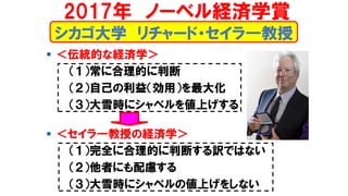 シカゴ大学 リチャード・セイラ―教授
▪ ＜伝統的な経済学＞
（１）常に合理的に判断
（２）自己の利益（効用）を最大化
（３）大雪時にシャベルを値上げする
▪ ＜セイラ―教授の経済学＞
（１）完全に合理的に判断する訳ではない
（２）他者にも配慮する
（３）大雪時にシャベルの値上げをしない
2017年 ノーベル経済学賞
 