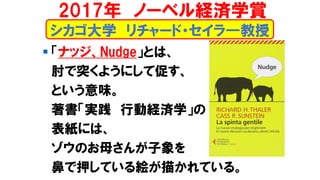 シカゴ大学 リチャード・セイラ―教授
▪ 「ナッジ、Nudge」とは、
肘で突くようにして促す、
という意味。
著書「実践 行動経済学」の
表紙には、
ゾウのお母さんが子象を
鼻で押している絵が描かれている。
2017年 ノーベル経済学賞
 
