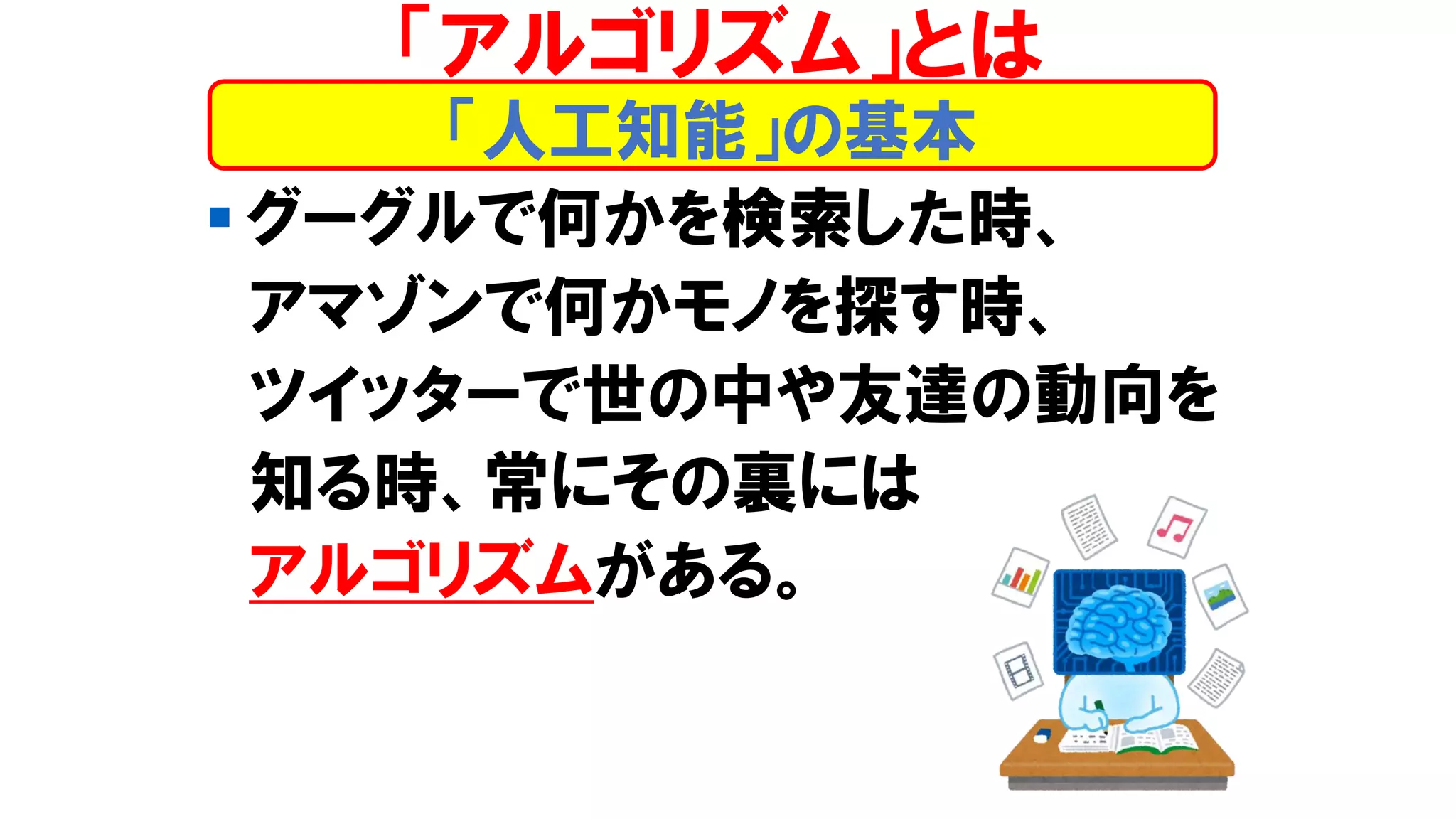 ▪ グーグルで何かを検索した時、
アマゾンで何かモノを探す時、
ツイッターで世の中や友達の動向を
知る時、常にその裏には
アルゴリズムがある。
「人工知能」の基本
「アルゴリズム」とは
 