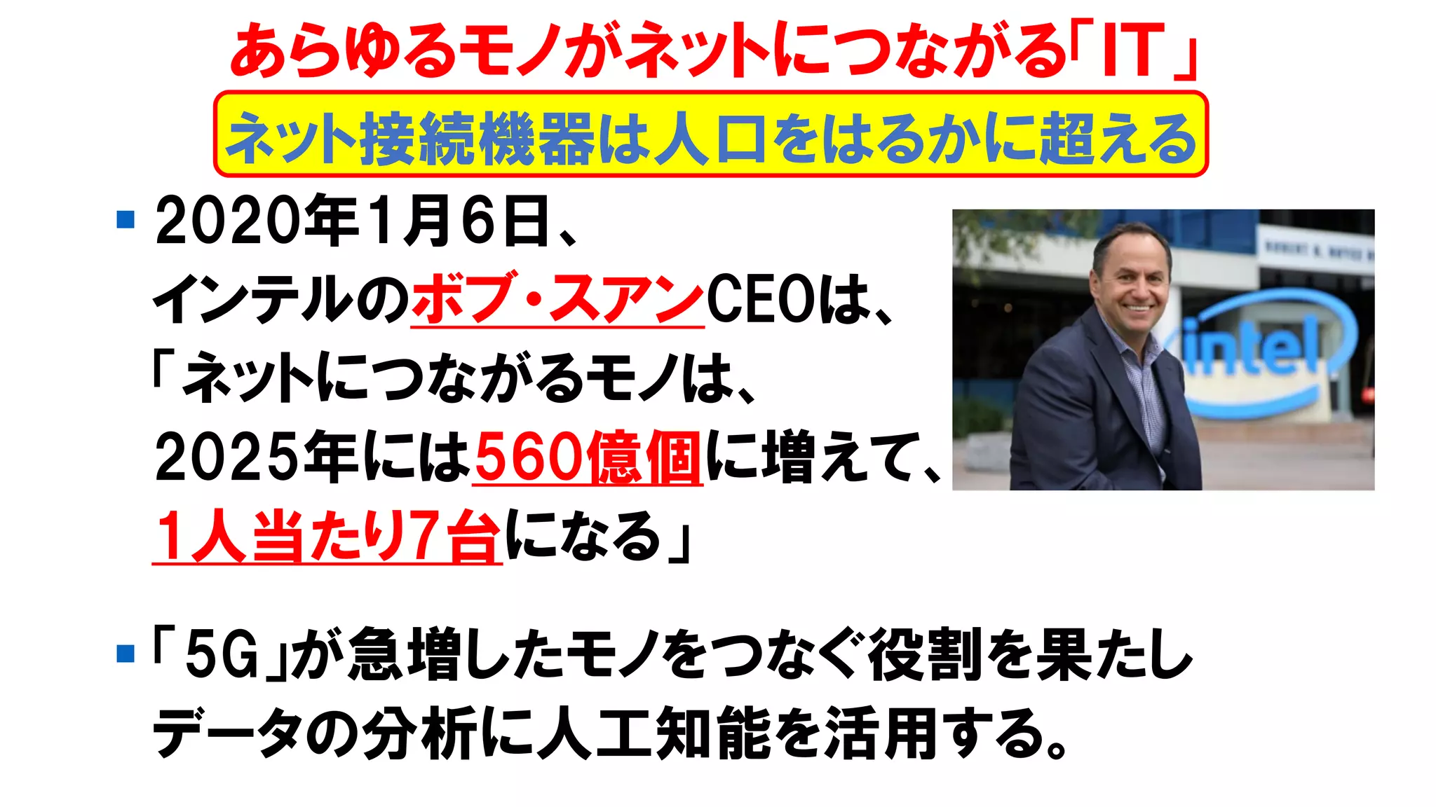 ▪ 2020年1月6日、
インテルのボブ・スアンCEOは、
「ネットにつながるモノは、
2025年には560億個に増えて、
1人当たり7台になる」
▪ 「5G」が急増したモノをつなぐ役割を果たし
データの分析に人工知能を活用する。
あらゆるモノがネットにつながる「ＩＴ」
ネット接続機器は人口をはるかに超える
 