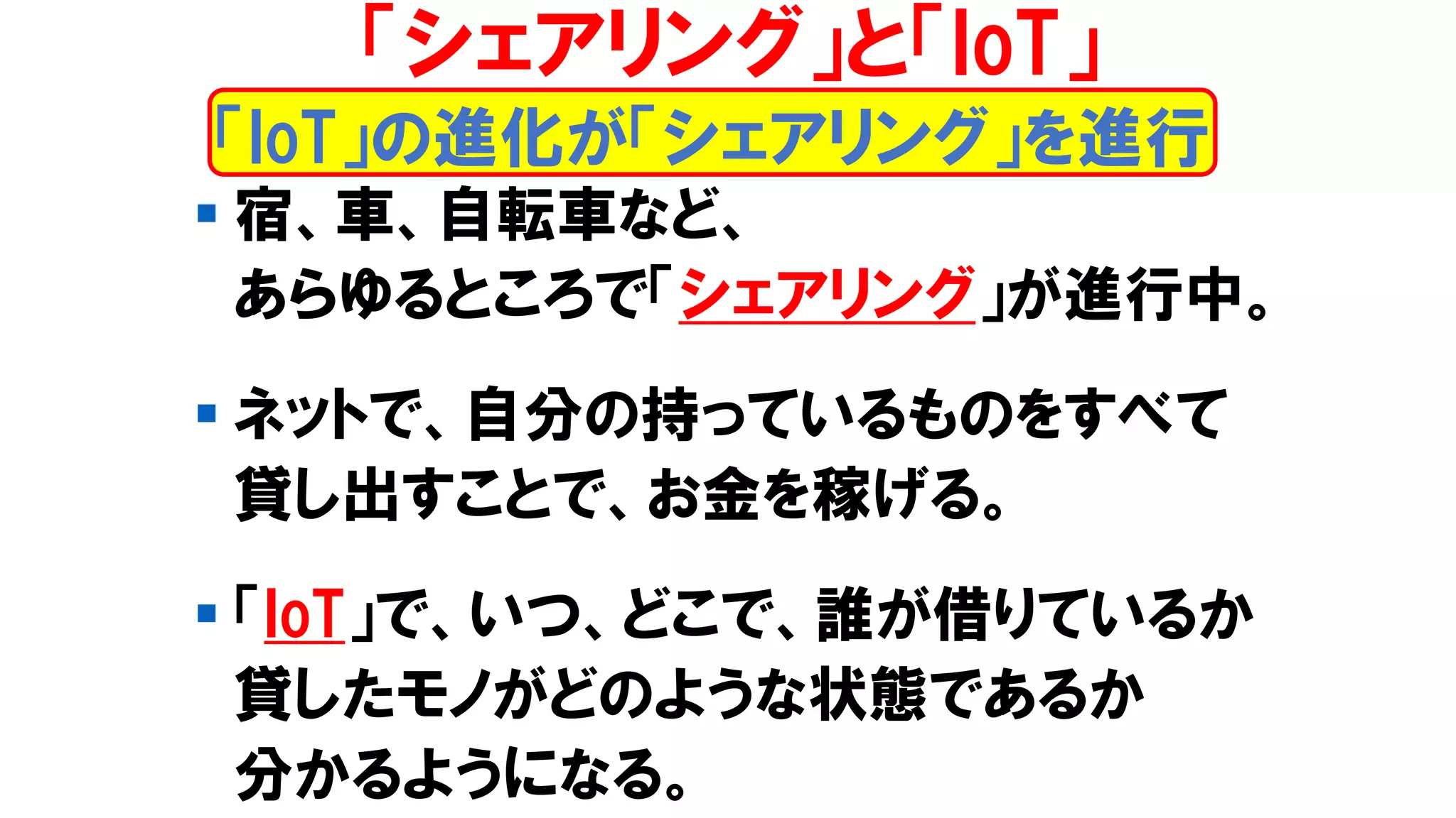 ▪ 宿、車、自転車など、
あらゆるところで「シェアリング」が進行中。
▪ ネットで、自分の持っているものをすべて
貸し出すことで、お金を稼げる。
▪ 「IoT」で、いつ、どこで、誰が借りているか
貸したモノがどのような状態であるか
分かるようになる。
「シェアリング」と「IoT」
「IoT」の進化が「シェアリング」を進行
 
