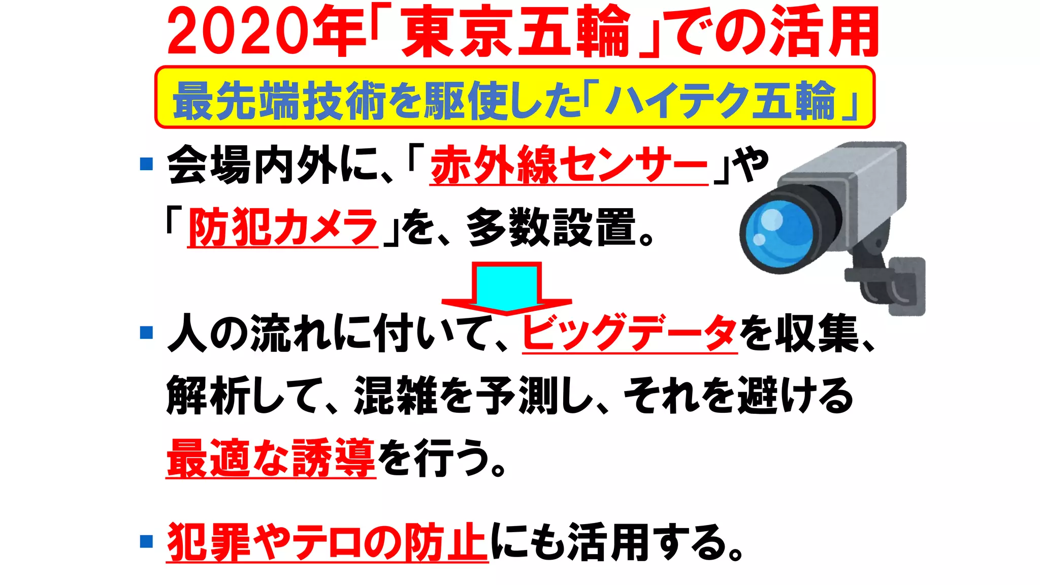▪ 会場内外に、「赤外線センサー」や
「防犯カメラ」を、多数設置。
▪ 人の流れに付いて、ビッグデータを収集、
解析して、混雑を予測し、それを避ける
最適な誘導を行う。
▪ 犯罪やテロの防止にも活用する。
最先端技術を駆使した「ハイテク五輪」
2020年「東京五輪」での活用
 