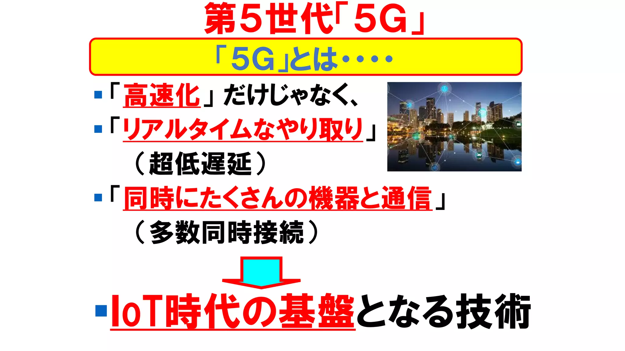 ▪ 「高速化」 だけじゃなく、
▪ 「リアルタイムなやり取り」
（超低遅延）
▪ 「同時にたくさんの機器と通信」
（多数同時接続）
▪ＩoT時代の基盤となる技術
第５世代「５Ｇ」
「５Ｇ」とは・・・・
 