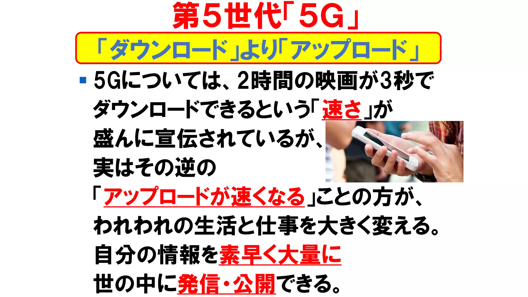 ▪ 5Gについては、2時間の映画が3秒で
ダウンロードできるという「速さ」が
盛んに宣伝されているが、
実はその逆の
「アップロードが速くなる」ことの方が、
われわれの生活と仕事を大きく変える。
自分の情報を素早く大量に
世の中に発信・公開できる。
第５世代「５Ｇ」
「ダウンロード」より「アップロード」
 