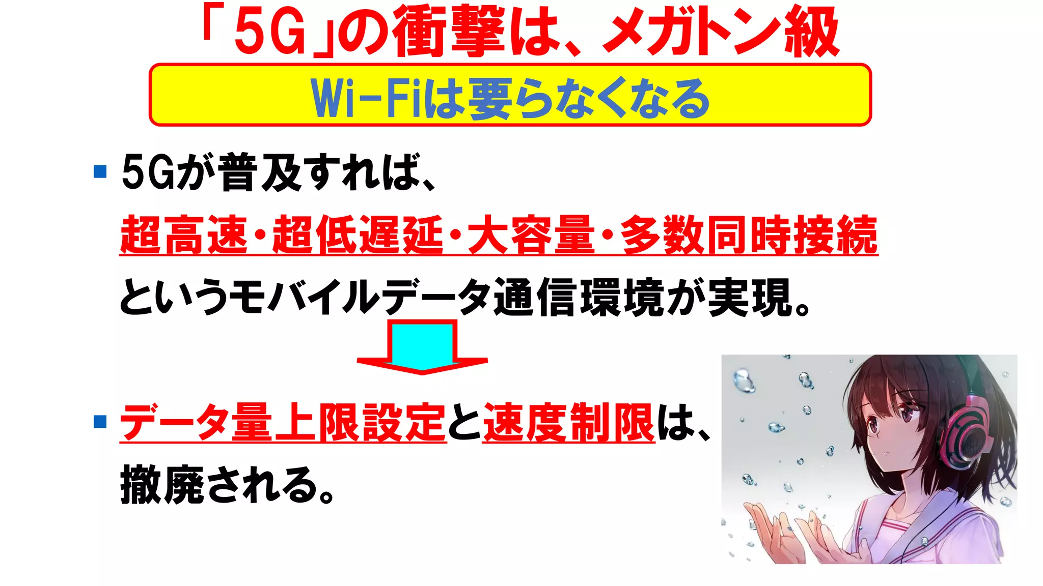 ▪ 5Gが普及すれば、
超高速・超低遅延・大容量・多数同時接続
というモバイルデータ通信環境が実現。
▪ データ量上限設定と速度制限は、
撤廃される。
Wi-Fiは要らなくなる
「5G」の衝撃は、メガトン級
 