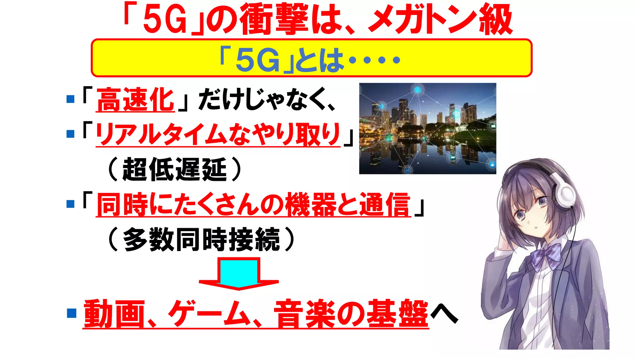▪ 「高速化」 だけじゃなく、
▪ 「リアルタイムなやり取り」
（超低遅延）
▪ 「同時にたくさんの機器と通信」
（多数同時接続）
▪動画、ゲーム、音楽の基盤へ
「５Ｇ」とは・・・・
「5G」の衝撃は、メガトン級
 