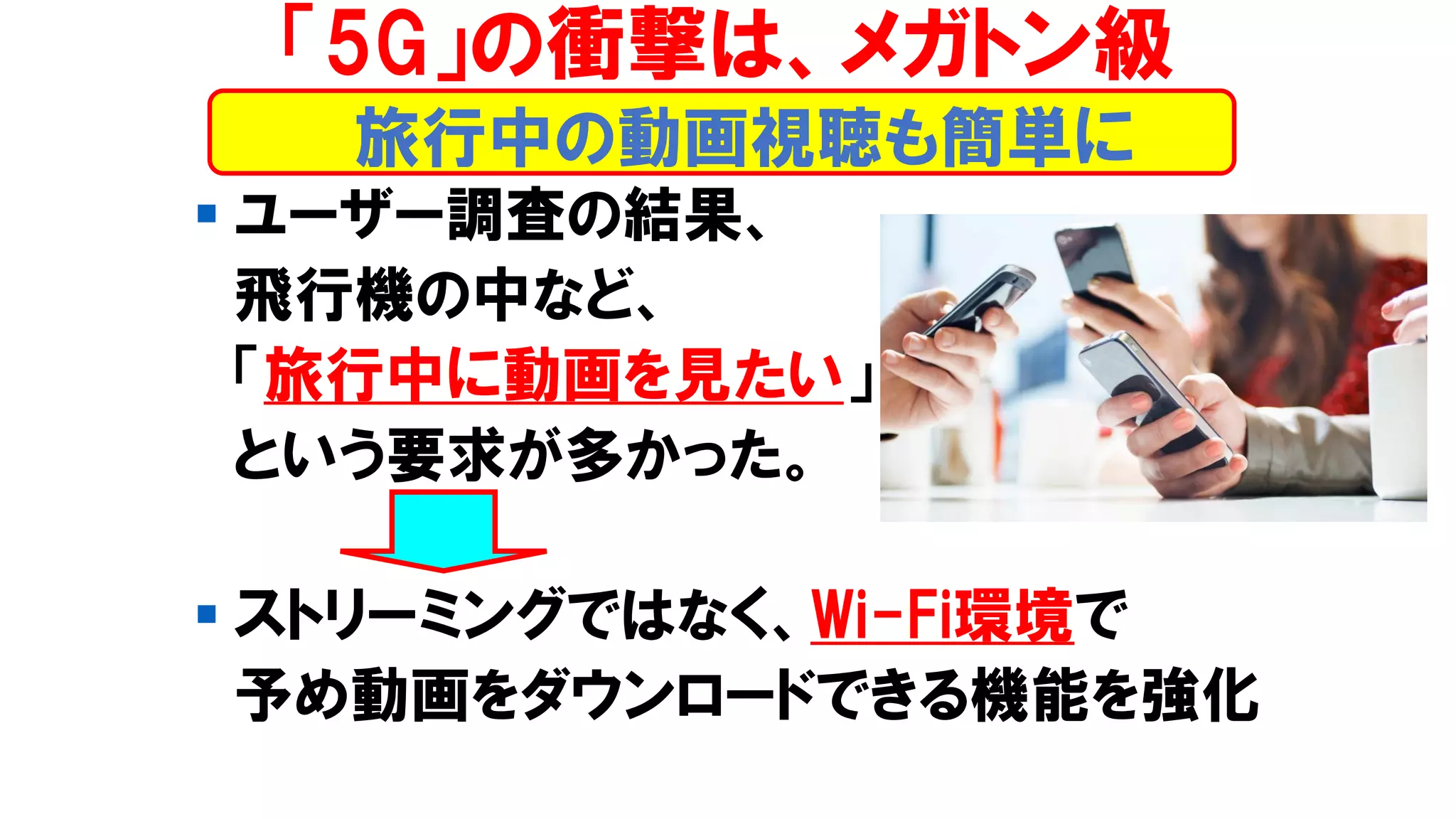 ▪ ユーザー調査の結果、
飛行機の中など、
「旅行中に動画を見たい」
という要求が多かった。
▪ ストリーミングではなく、Wi-Fi環境で
予め動画をダウンロードできる機能を強化
旅行中の動画視聴も簡単に
「5G」の衝撃は、メガトン級
 