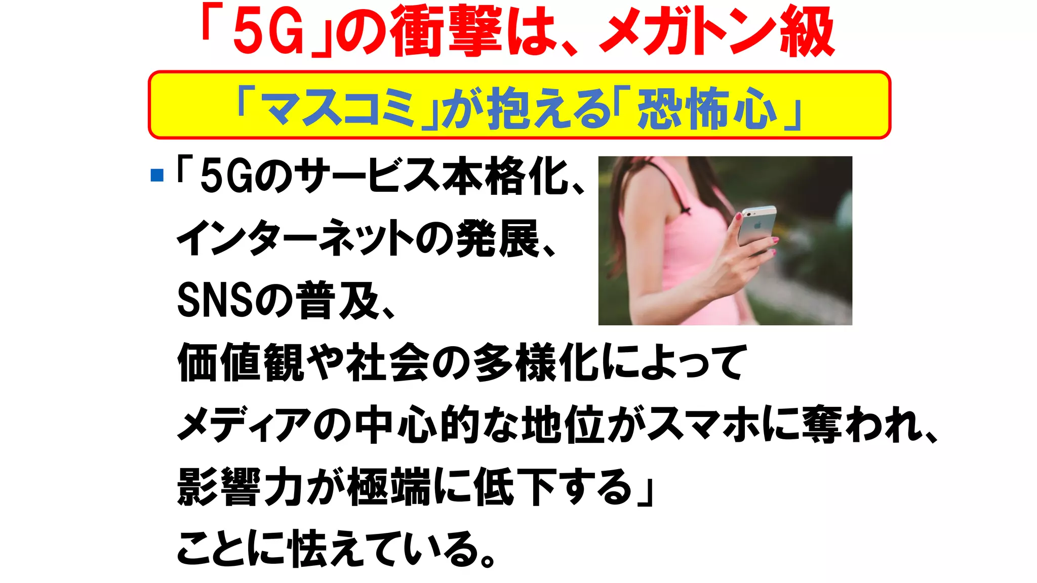 ▪ 「5Gのサービス本格化、
インターネットの発展、
SNSの普及、
価値観や社会の多様化によって
メディアの中心的な地位がスマホに奪われ、
影響力が極端に低下する」
ことに怯えている。
「マスコミ」が抱える「恐怖心」
「5G」の衝撃は、メガトン級
 